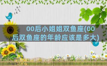 00后小姐姐双鱼座(00后双鱼座的年龄应该是多大)