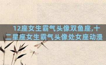 12座女生霸气头像双鱼座,十二星座女生霸气头像处女座动漫