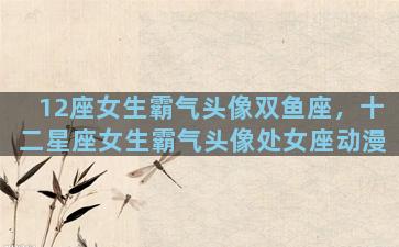 12座女生霸气头像双鱼座，十二星座女生霸气头像处女座动漫