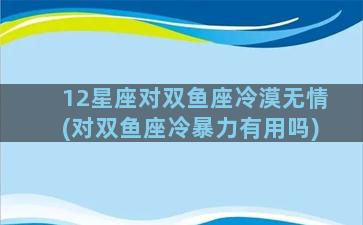 12星座对双鱼座冷漠无情(对双鱼座冷暴力有用吗)