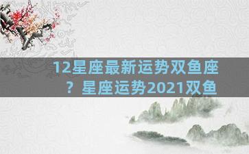 12星座最新运势双鱼座？星座运势2021双鱼