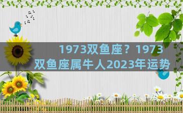 1973双鱼座？1973双鱼座属牛人2023年运势