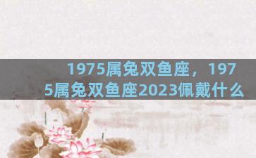 1975属兔双鱼座，1975属兔双鱼座2023佩戴什么