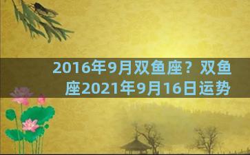 2016年9月双鱼座？双鱼座2021年9月16日运势