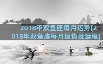 2018年双鱼座每月运势(2018年双鱼座每月运势及运程)