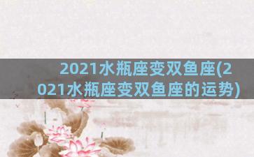 2021水瓶座变双鱼座(2021水瓶座变双鱼座的运势)