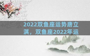 2022双鱼座运势唐立淇，双鱼座2022年运