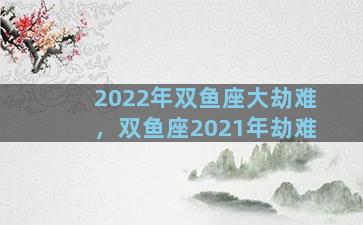 2022年双鱼座大劫难，双鱼座2021年劫难