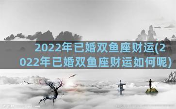 2022年已婚双鱼座财运(2022年已婚双鱼座财运如何呢)
