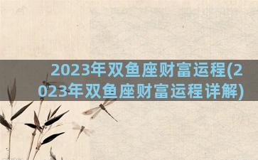 2023年双鱼座财富运程(2023年双鱼座财富运程详解)