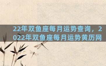 22年双鱼座每月运势查询，2022年双鱼座每月运势黄历网