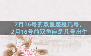 2月16号的双鱼座是几号，2月16号的双鱼座是几号出生
