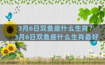 3月6日双鱼座什么生肖？3月6日双鱼座什么生肖最好