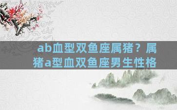 ab血型双鱼座属猪？属猪a型血双鱼座男生性格