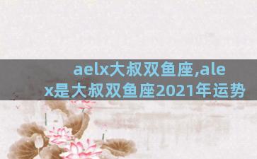 aelx大叔双鱼座,alex是大叔双鱼座2021年运势