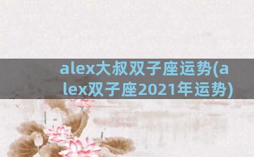 alex大叔双子座运势(alex双子座2021年运势)