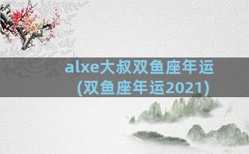 alxe大叔双鱼座年运(双鱼座年运2021)