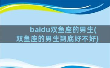 baidu双鱼座的男生(双鱼座的男生到底好不好)