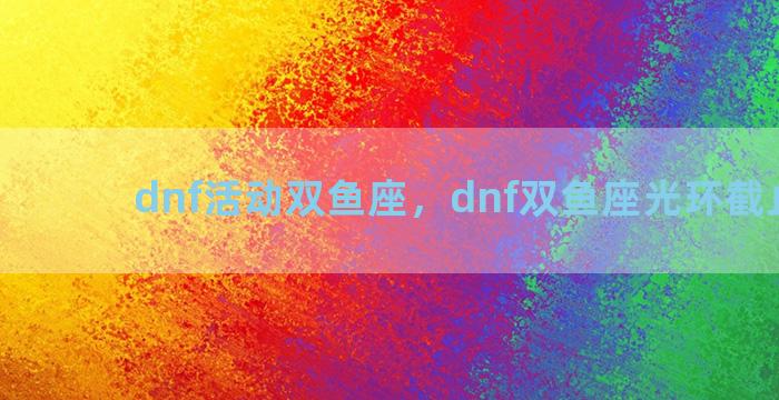 dnf活动双鱼座，dnf双鱼座光环截止日期