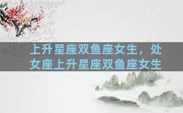 上升星座双鱼座女生，处女座上升星座双鱼座女生
