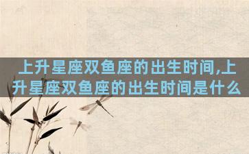 上升星座双鱼座的出生时间,上升星座双鱼座的出生时间是什么