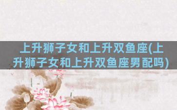 上升狮子女和上升双鱼座(上升狮子女和上升双鱼座男配吗)