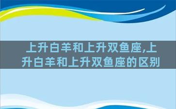 上升白羊和上升双鱼座,上升白羊和上升双鱼座的区别