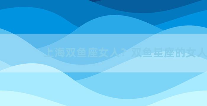 上海双鱼座女人？双鱼星座的女人