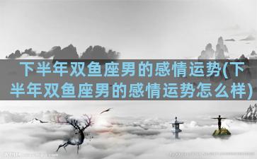 下半年双鱼座男的感情运势(下半年双鱼座男的感情运势怎么样)