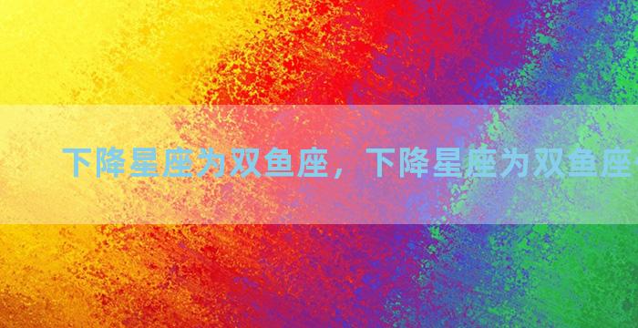 下降星座为双鱼座，下降星座为双鱼座什么意思