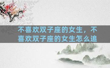 不喜欢双子座的女生，不喜欢双子座的女生怎么追