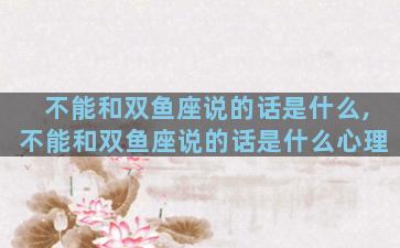 不能和双鱼座说的话是什么,不能和双鱼座说的话是什么心理