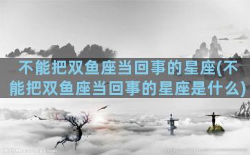 不能把双鱼座当回事的星座(不能把双鱼座当回事的星座是什么)