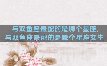 与双鱼座最配的是哪个星座,与双鱼座最配的是哪个星座女生