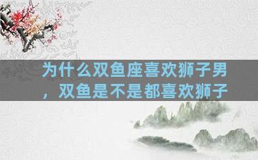 为什么双鱼座喜欢狮子男，双鱼是不是都喜欢狮子