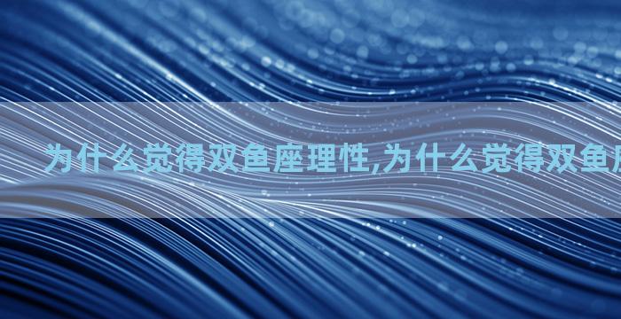 为什么觉得双鱼座理性,为什么觉得双鱼座理性不爱