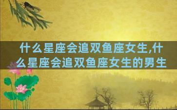 什么星座会追双鱼座女生,什么星座会追双鱼座女生的男生