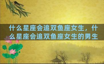 什么星座会追双鱼座女生，什么星座会追双鱼座女生的男生
