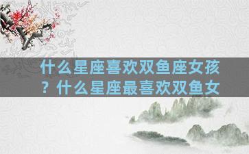 什么星座喜欢双鱼座女孩？什么星座最喜欢双鱼女