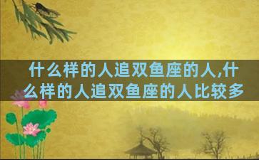 什么样的人追双鱼座的人,什么样的人追双鱼座的人比较多