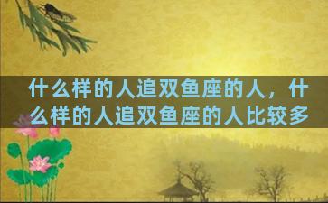 什么样的人追双鱼座的人，什么样的人追双鱼座的人比较多