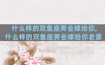 什么样的双鱼座男会嫁给你,什么样的双鱼座男会嫁给你老婆