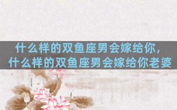 什么样的双鱼座男会嫁给你，什么样的双鱼座男会嫁给你老婆