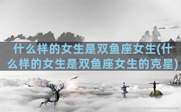 什么样的女生是双鱼座女生(什么样的女生是双鱼座女生的克星)