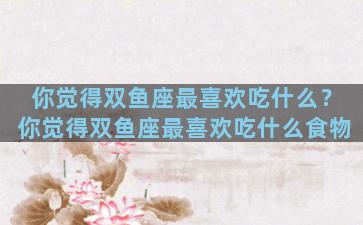你觉得双鱼座最喜欢吃什么？你觉得双鱼座最喜欢吃什么食物