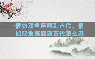 假如双鱼座回到古代，假如双鱼座回到古代怎么办