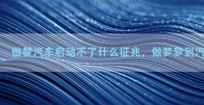 做梦汽车启动不了什么征兆，做梦梦到汽车启动不了