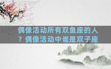 偶像活动所有双鱼座的人？偶像活动中谁是双子座