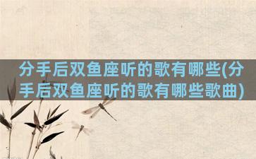 分手后双鱼座听的歌有哪些(分手后双鱼座听的歌有哪些歌曲)