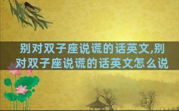 别对双子座说谎的话英文,别对双子座说谎的话英文怎么说